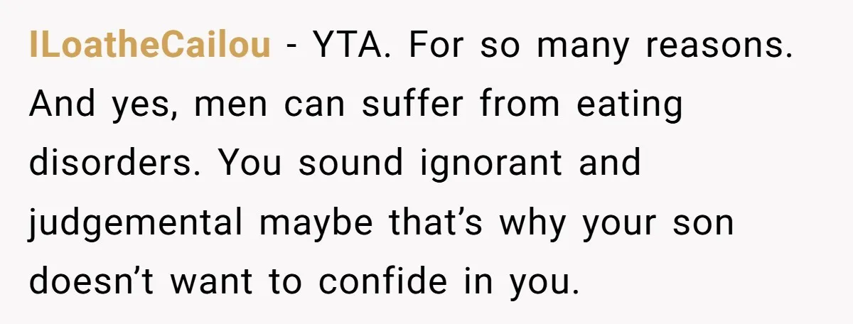 ILoatheCailou − YTA. For so many reasons. And yes, men can suffer from eating disorders. You sound ignorant and judgemental maybe that’s why your son doesn’t want to confide in...