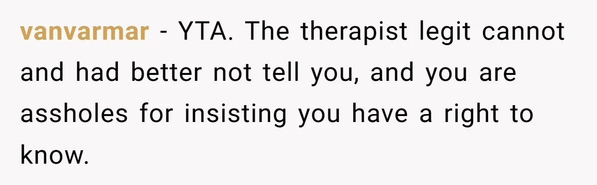 vanvarmar − YTA. The therapist legit cannot and had better not tell you, and you are assholes for insisting you have a right to know.