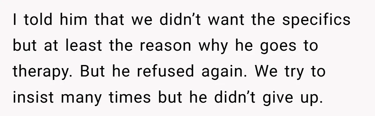 I told him that we didn’t want the specifics but at least the reason why he goes to therapy. But he refused again. We try to insist many times but...