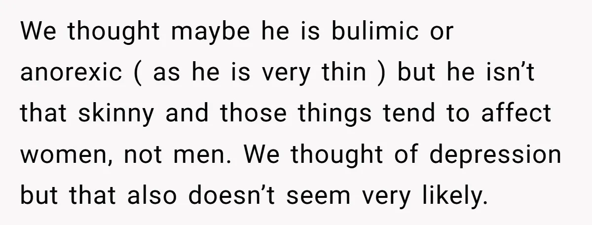 We thought maybe he is bulimic or anorexic ( as he is very thin ) but he isn’t that skinny and those things tend to affect women, not men. We...