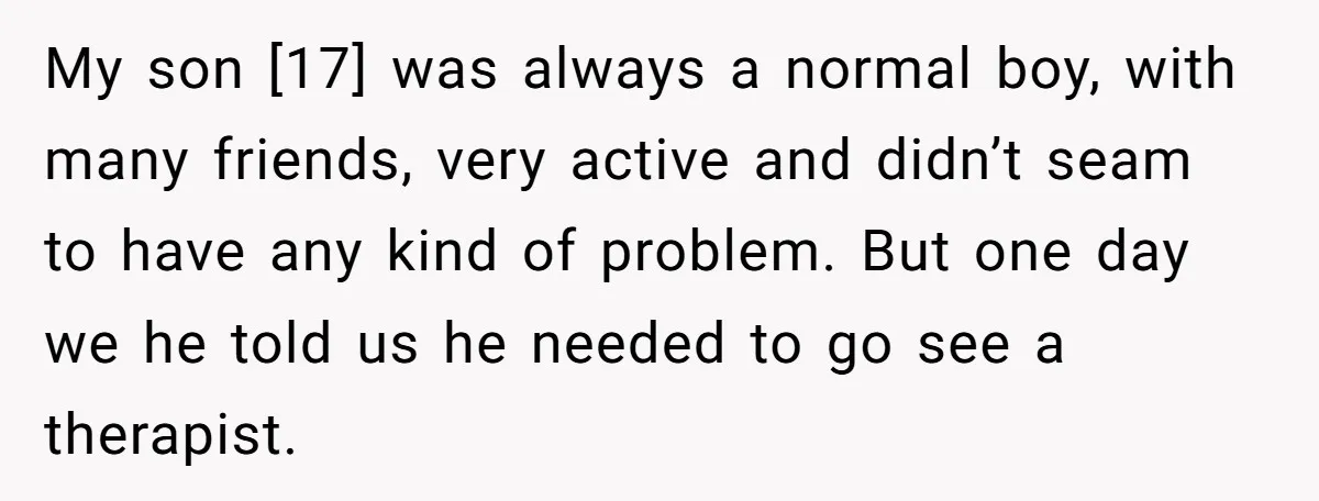 My son [17] was always a normal boy, with many friends, very active and didn’t seam to have any kind of problem. But one day we he told us he...