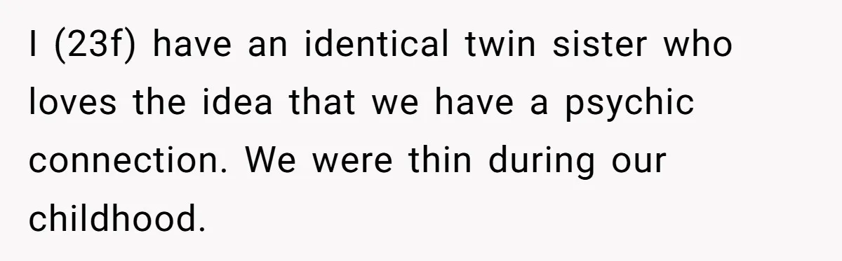 I (23f) have an identical twin sister who loves the idea that we have a psychic connection. We were thin during our childhood.