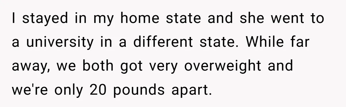 I stayed in my home state and she went to a university in a different state. While far away, we both got very overweight and we're only 20 pounds apart.