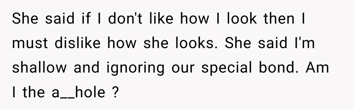 She said if I don't like how I look then I must dislike how she looks. She said I'm shallow and ignoring our special bond. Am I the a__hole ?