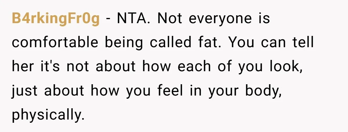 B4rkingFr0g − NTA. Not everyone is comfortable being called fat. You can tell her it's not about how each of you look, just about how you feel in your body,...