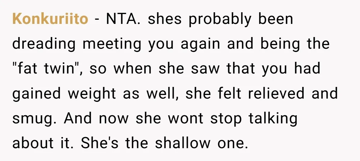 Konkuriito − NTA. shes probably been dreading meeting you again and being the "fat twin", so when she saw that you had gained weight as well, she felt relieved and...