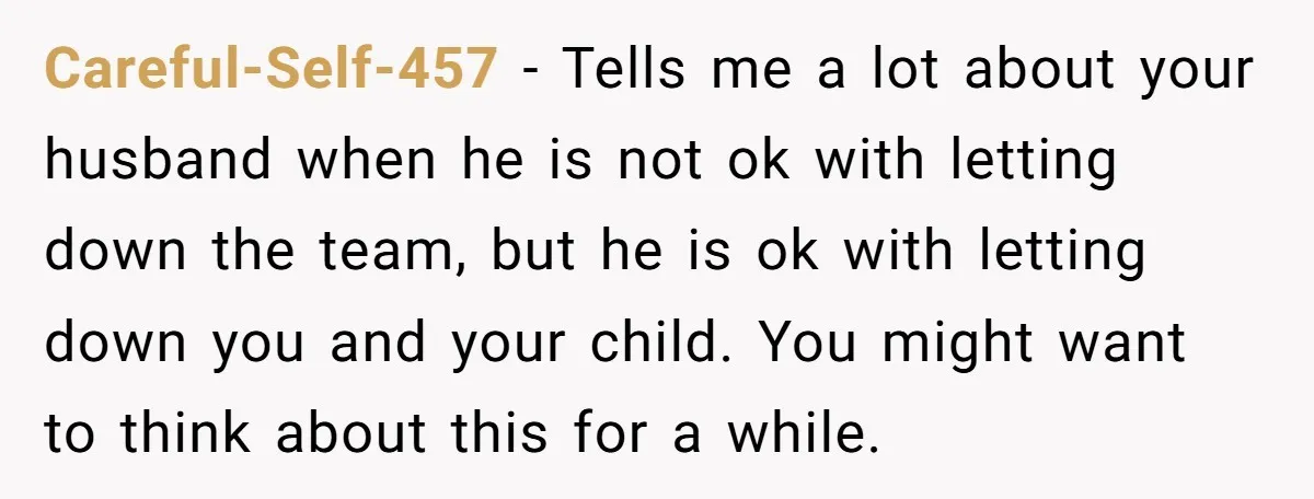 Careful-Self-457 − Tells me a lot about your husband when he is not ok with letting down the team, but he is ok with letting down you and your child....