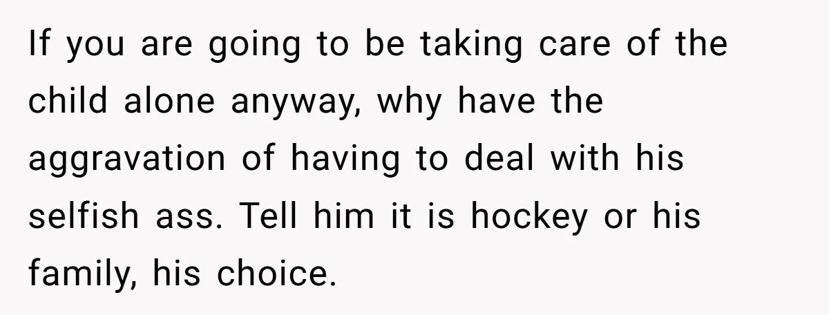 If you are going to be taking care of the child alone anyway, why have the aggravation of having to deal with his selfish ass. Tell him it is hockey...