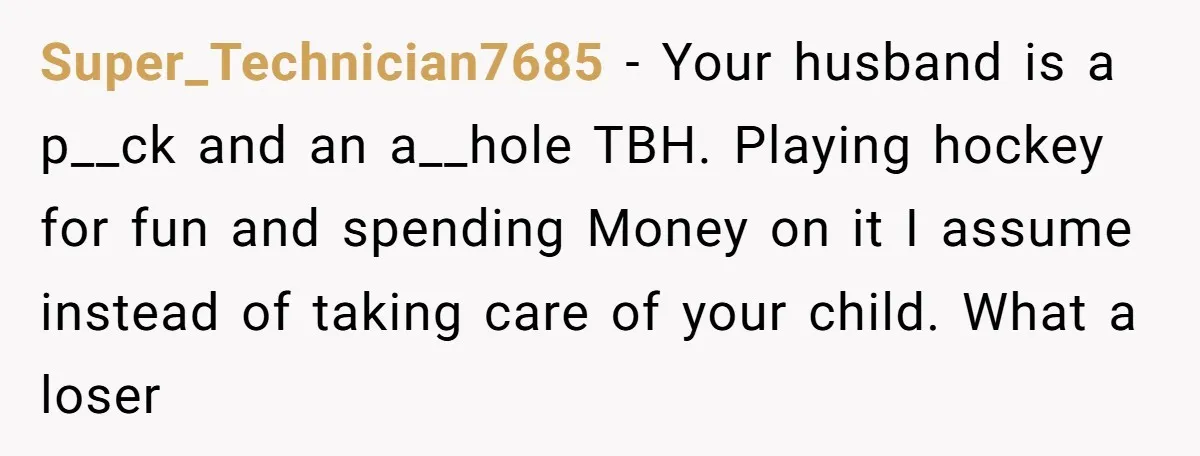 Super_Technician7685 − Your husband is a p__ck and an a__hole TBH. Playing hockey for fun and spending Money on it I assume instead of taking care of your child. What...