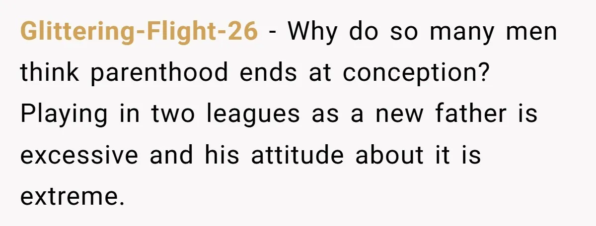 Glittering-Flight-26 − Why do so many men think parenthood ends at conception? Playing in two leagues as a new father is excessive and his attitude about it is extreme.