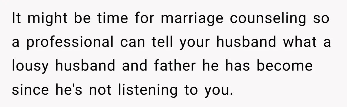 It might be time for marriage counseling so a professional can tell your husband what a lousy husband and father he has become since he's not listening to you.