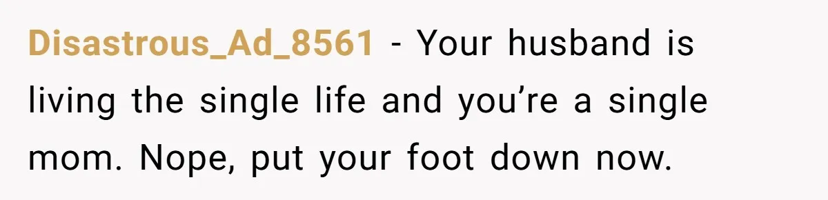 Disastrous_Ad_8561 − Your husband is living the single life and you’re a single mom. Nope, put your foot down now.