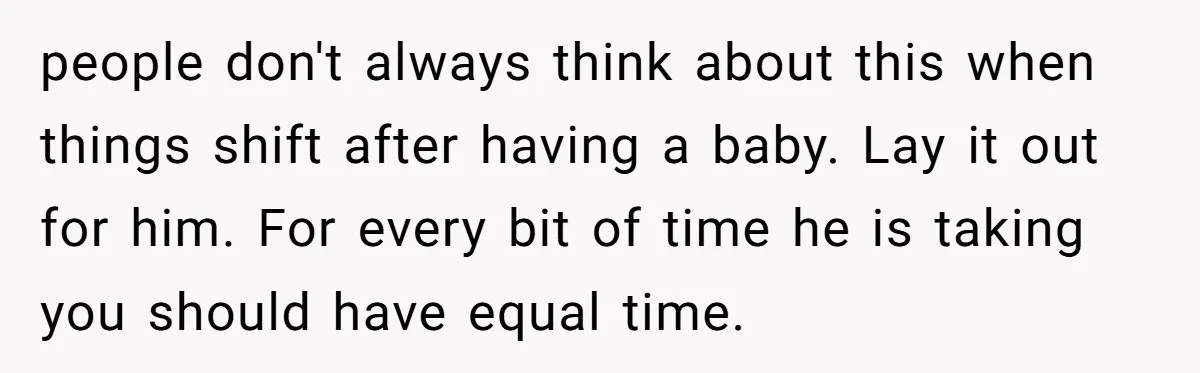 people don't always think about this when things shift after having a baby. Lay it out for him. For every bit of time he is taking you should have equal...