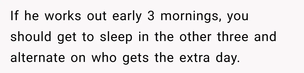 If he works out early 3 mornings, you should get to sleep in the other three and alternate on who gets the extra day.