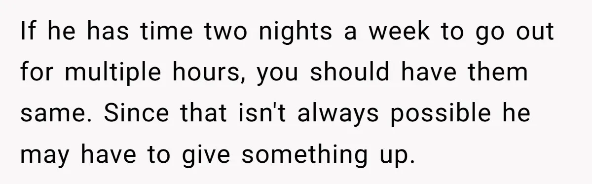 If he has time two nights a week to go out for multiple hours, you should have them same. Since that isn't always possible he may have to give something...