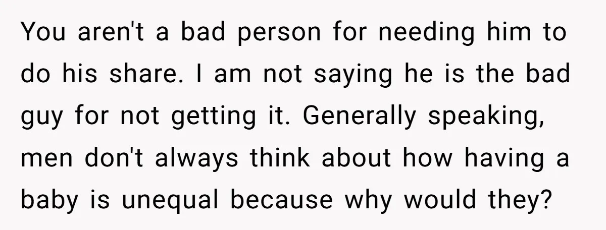 You aren't a bad person for needing him to do his share. I am not saying he is the bad guy for not getting it. Generally speaking, men don't always...