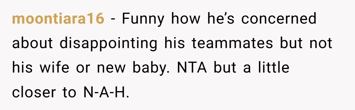 moontiara16 − Funny how he’s concerned about disappointing his teammates but not his wife or new baby. NTA but a little closer to N-A-H.