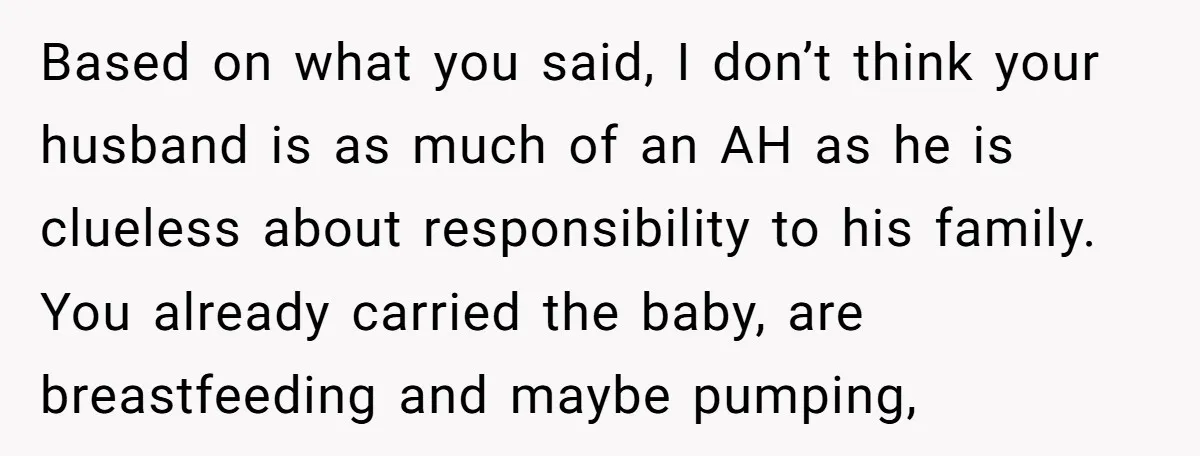 Based on what you said, I don’t think your husband is as much of an AH as he is clueless about responsibility to his family. You already carried the baby,...