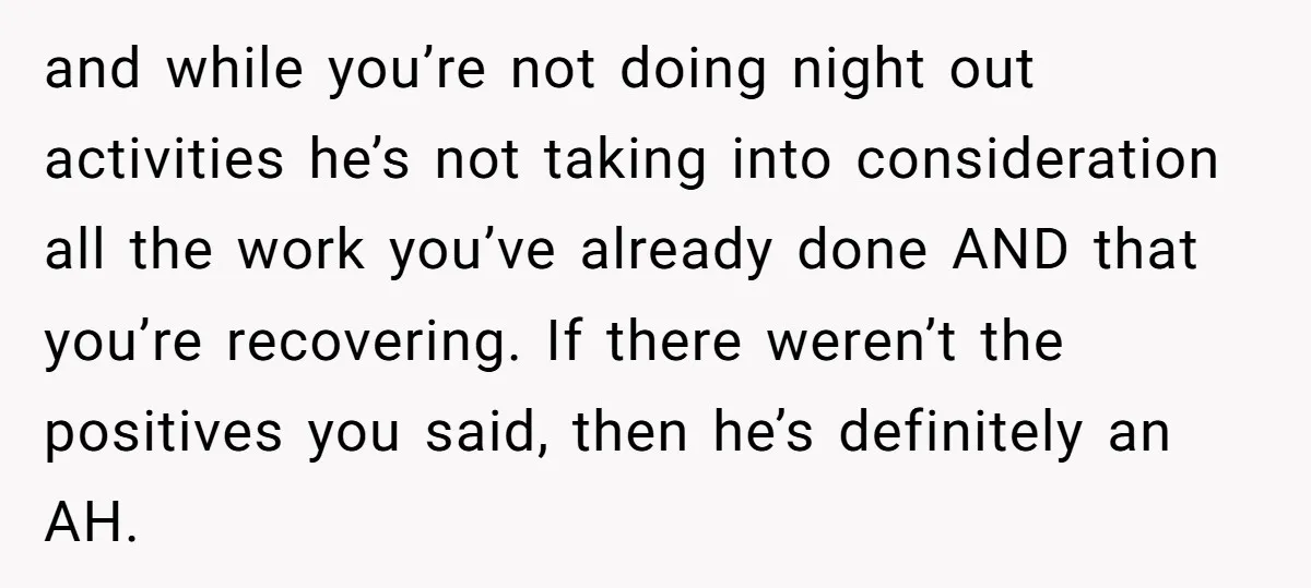 and while you’re not doing night out activities he’s not taking into consideration all the work you’ve already done AND that you’re recovering. If there weren’t the positives you said,...