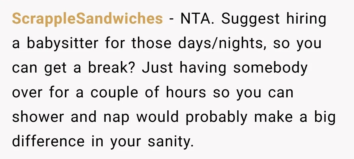 ScrappleSandwiches − NTA. Suggest hiring a babysitter for those days/nights, so you can get a break? Just having somebody over for a couple of hours so you can shower and...