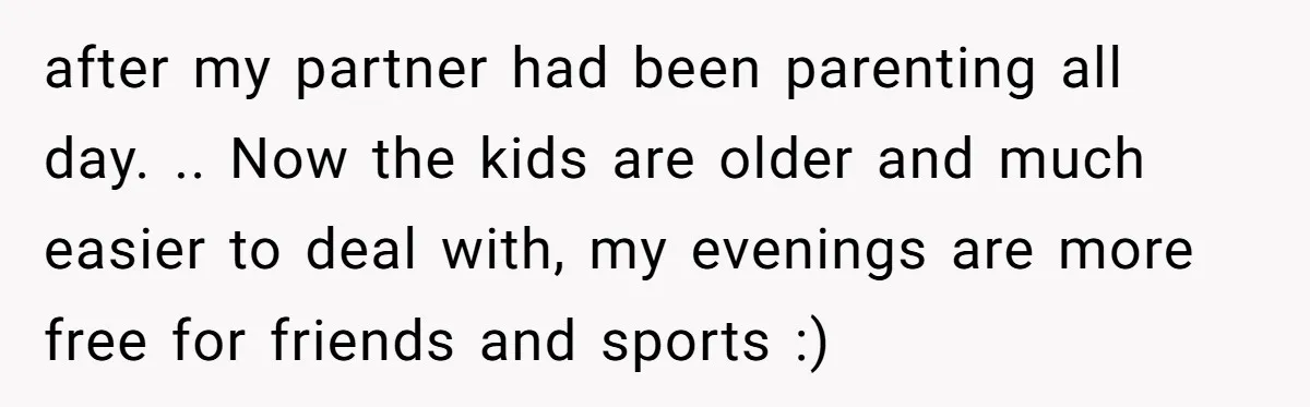 after my partner had been parenting all day. .. Now the kids are older and much easier to deal with, my evenings are more free for friends and sports :)