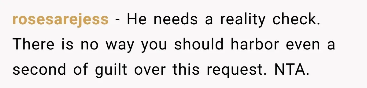 rosesarejess − He needs a reality check. There is no way you should harbor even a second of guilt over this request. NTA.