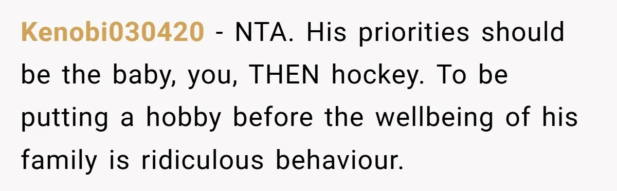 Kenobi030420 − NTA. His priorities should be the baby, you, THEN hockey. To be putting a hobby before the wellbeing of his family is ridiculous behaviour.