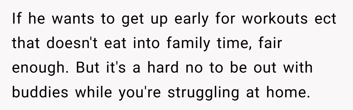 If he wants to get up early for workouts ect that doesn't eat into family time, fair enough. But it's a hard no to be out with buddies while you're...