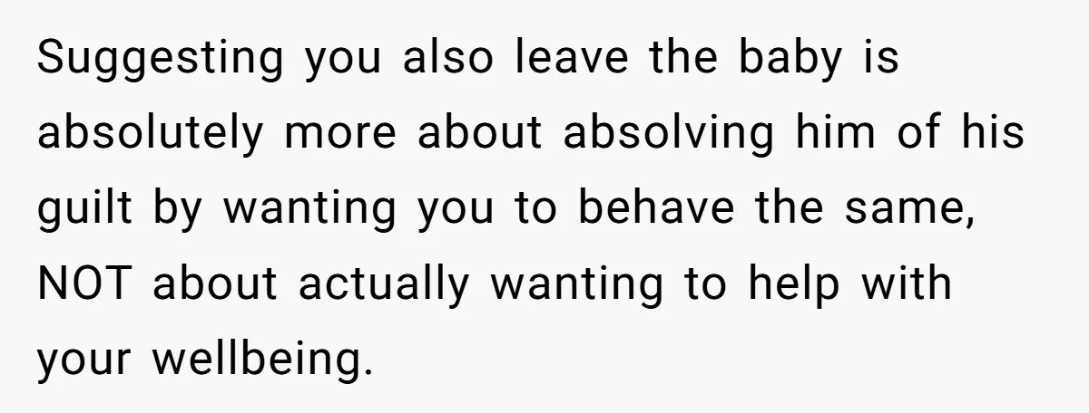 Suggesting you also leave the baby is absolutely more about absolving him of his guilt by wanting you to behave the same, NOT about actually wanting to help with your...