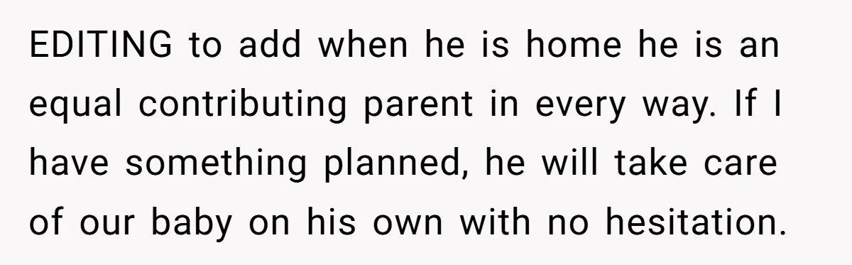 EDITING to add when he is home he is an equal contributing parent in every way. If I have something planned, he will take care of our baby on his...