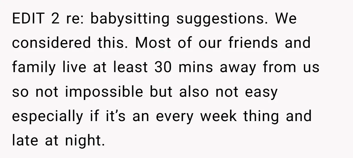 EDIT 2 re: babysitting suggestions. We considered this. Most of our friends and family live at least 30 mins away from us so not impossible but also not easy especially...