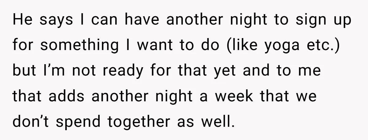 He says I can have another night to sign up for something I want to do (like yoga etc.) but I’m not ready for that yet and to me that...