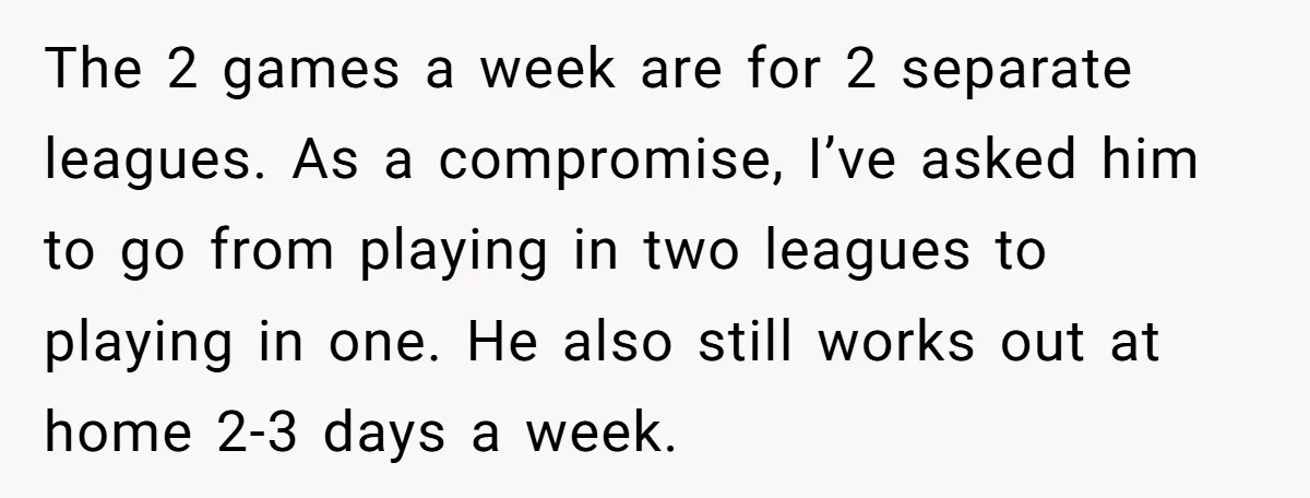 The 2 games a week are for 2 separate leagues. As a compromise, I’ve asked him to go from playing in two leagues to playing in one. He also still...