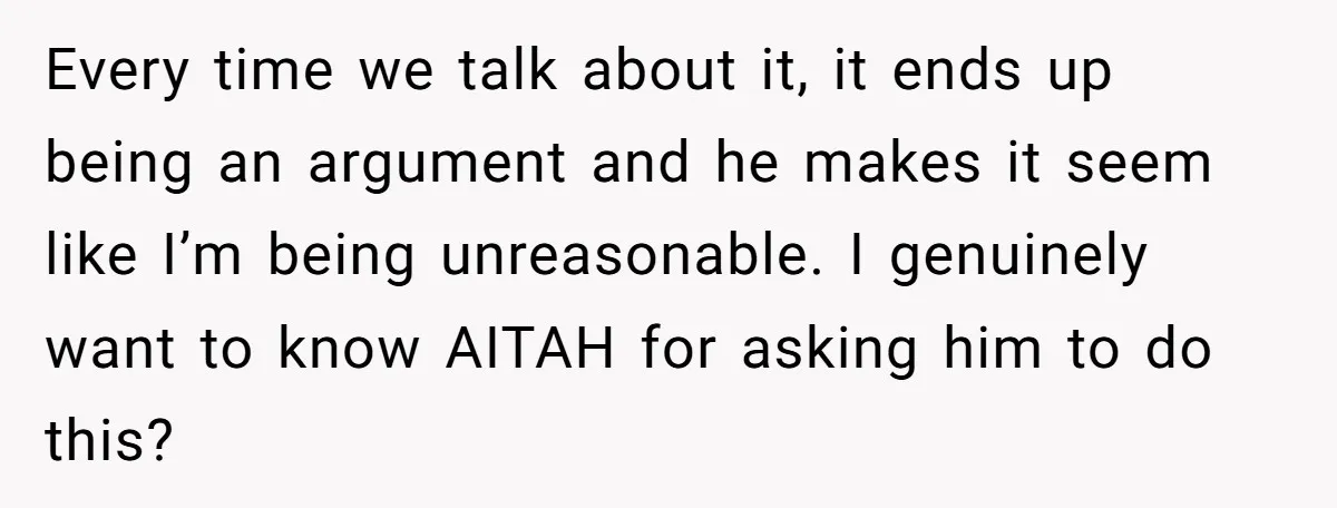 Every time we talk about it, it ends up being an argument and he makes it seem like I’m being unreasonable. I genuinely want to know AITAH for asking him...