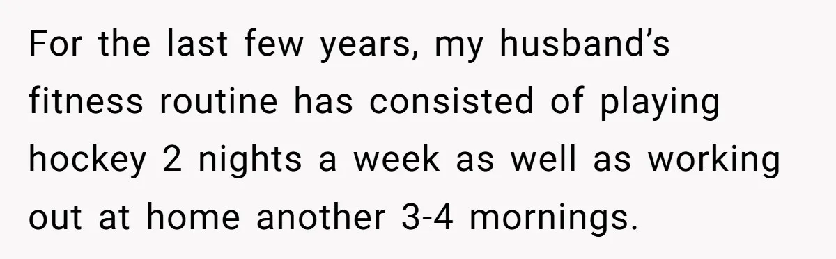 For the last few years, my husband’s fitness routine has consisted of playing hockey 2 nights a week as well as working out at home another 3-4 mornings.