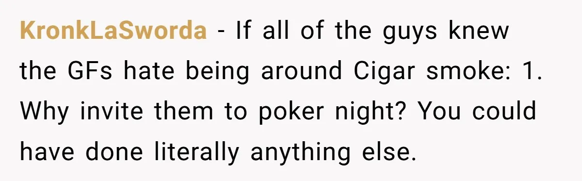KronkLaSworda − If all of the guys knew the GFs hate being around Cigar smoke: 1. Why invite them to poker night? You could have done literally anything else.