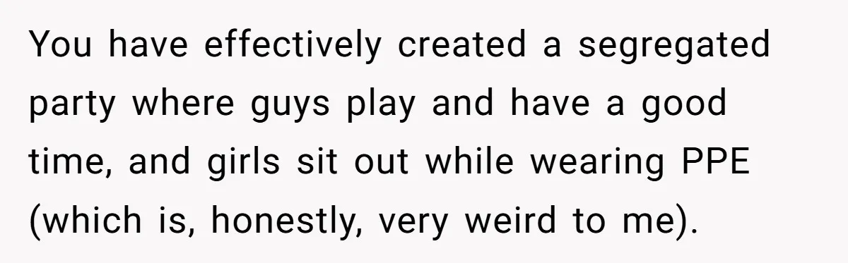 You have effectively created a segregated party where guys play and have a good time, and girls sit out while wearing PPE (which is, honestly, very weird to me).