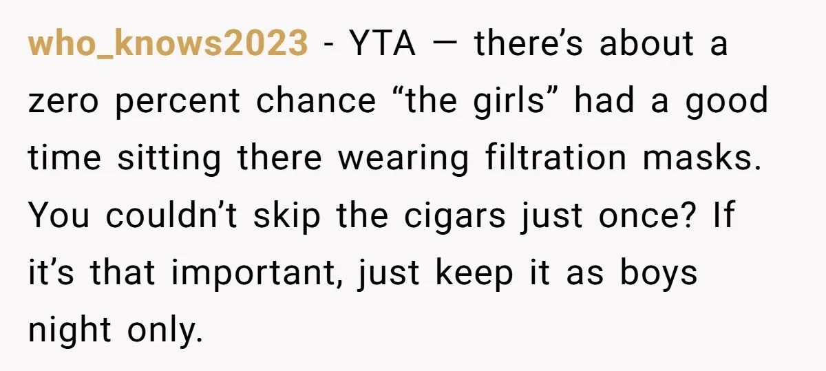 who_knows2023 − YTA — there’s about a zero percent chance “the girls” had a good time sitting there wearing filtration masks. You couldn’t skip the cigars just once? If it’s...
