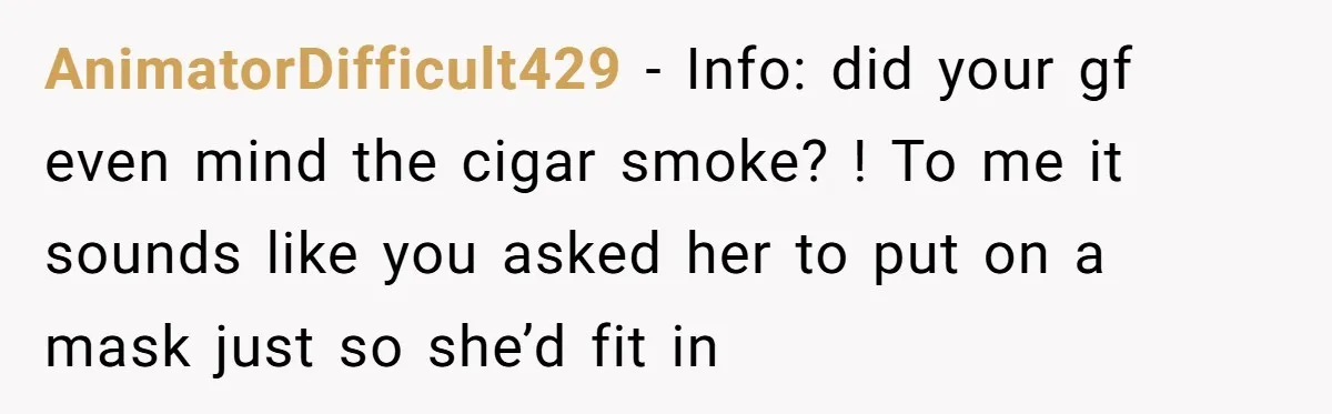 AnimatorDifficult429 − Info: did your gf even mind the cigar smoke? ! To me it sounds like you asked her to put on a mask just so she’d fit in
