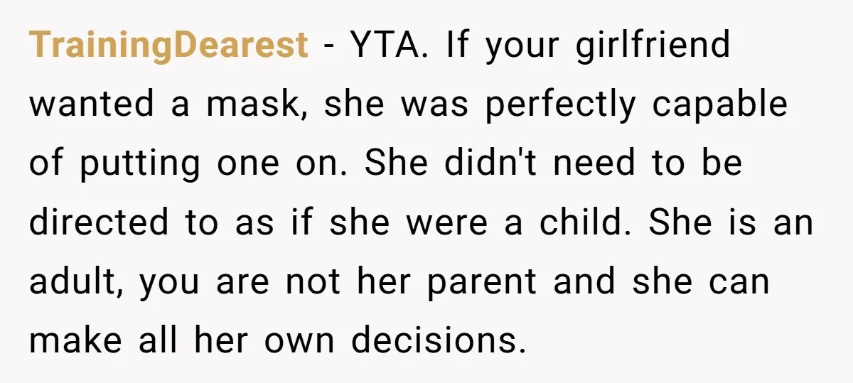 TrainingDearest − YTA. If your girlfriend wanted a mask, she was perfectly capable of putting one on. She didn't need to be directed to as if she were a child....