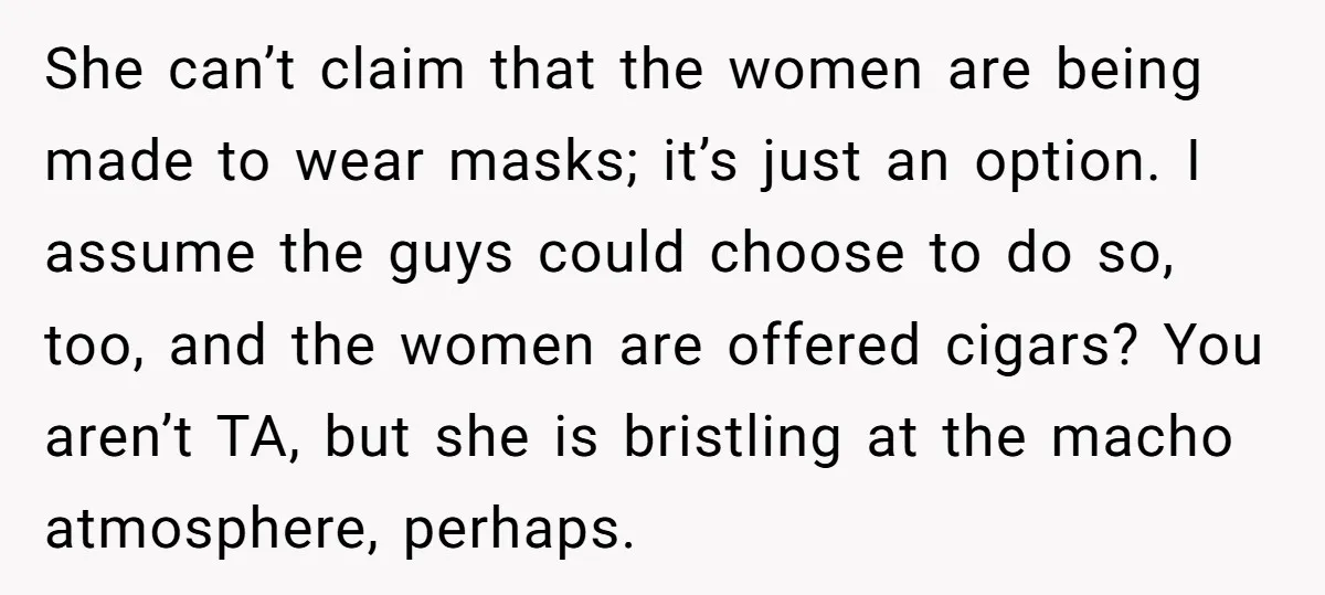 She can’t claim that the women are being made to wear masks; it’s just an option. I assume the guys could choose to do so, too, and the women are...