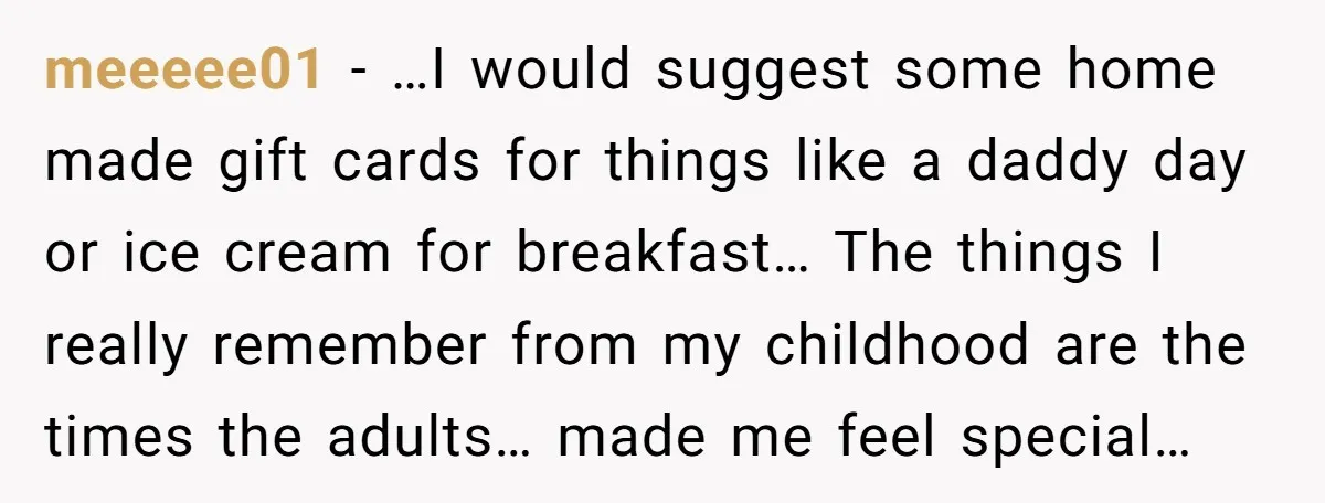 meeeee01 − …I would suggest some home made gift cards for things like a daddy day or ice cream for breakfast… The things I really remember from my childhood are...