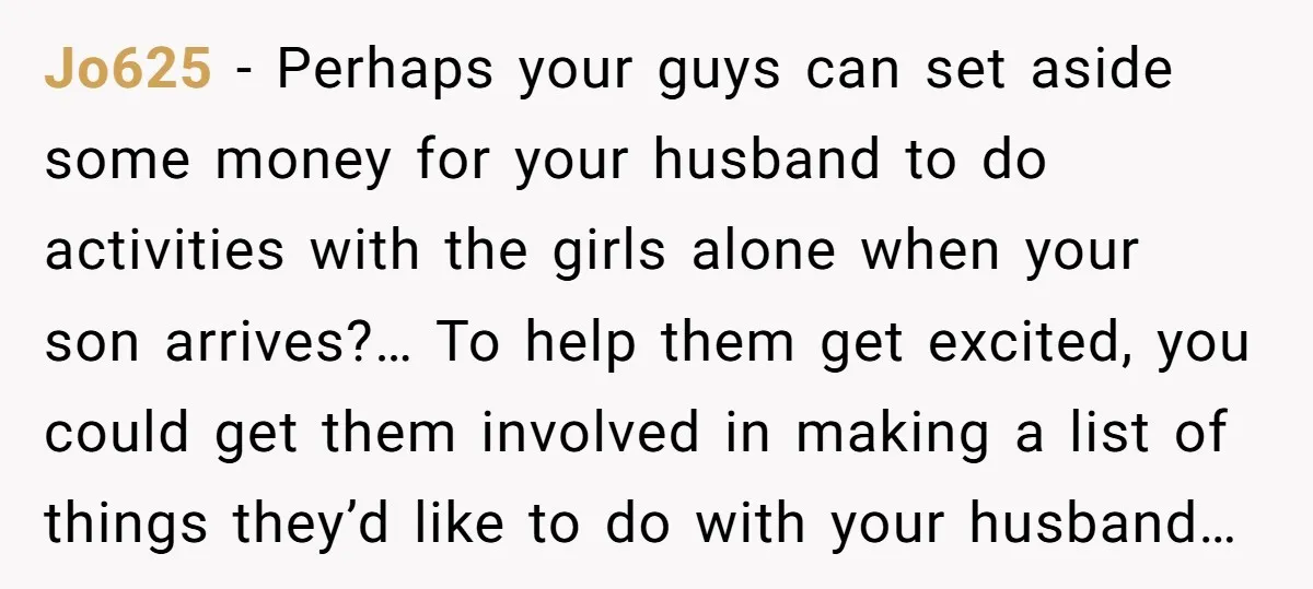 Jo625 − Perhaps your guys can set aside some money for your husband to do activities with the girls alone when your son arrives?… To help them get excited, you...