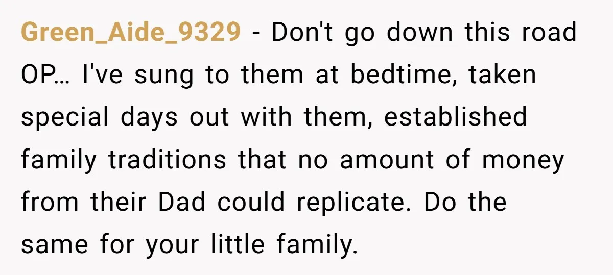 Green_Aide_9329 − Don't go down this road OP… I've sung to them at bedtime, taken special days out with them, established family traditions that no amount of money from their...