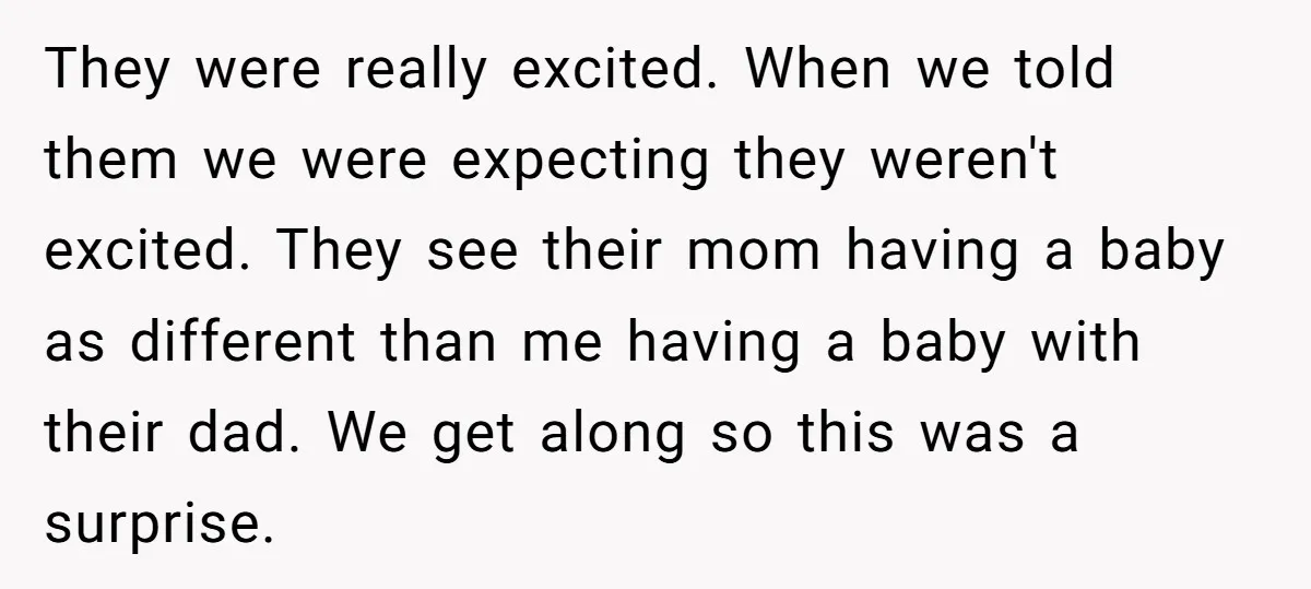 They were really excited. When we told them we were expecting they weren't excited. They see their mom having a baby as different than me having a baby with their...