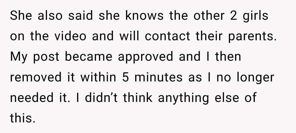 She also said she knows the other 2 girls on the video and will contact their parents. My post became approved and I then removed it within 5 minutes as...