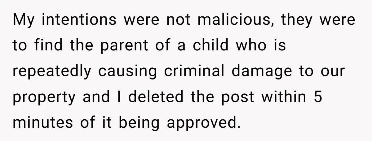 My intentions were not malicious, they were to find the parent of a child who is repeatedly causing criminal damage to our property and I deleted the post within 5...