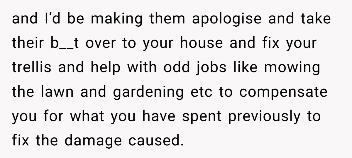 and I’d be making them apologise and take their b__t over to your house and fix your trellis and help with odd jobs like mowing the lawn and gardening etc...