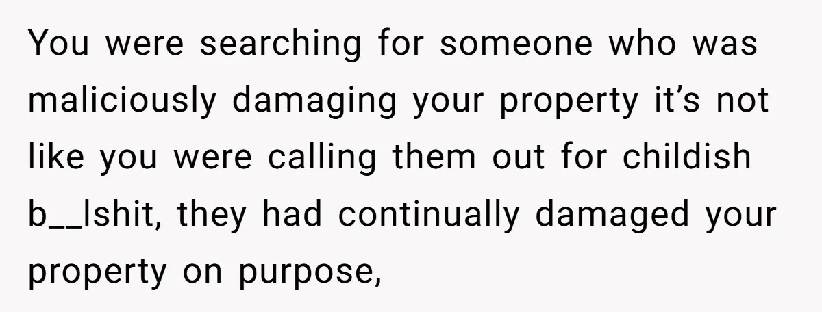 You were searching for someone who was maliciously damaging your property it’s not like you were calling them out for childish b__lshit, they had continually damaged your property on purpose,