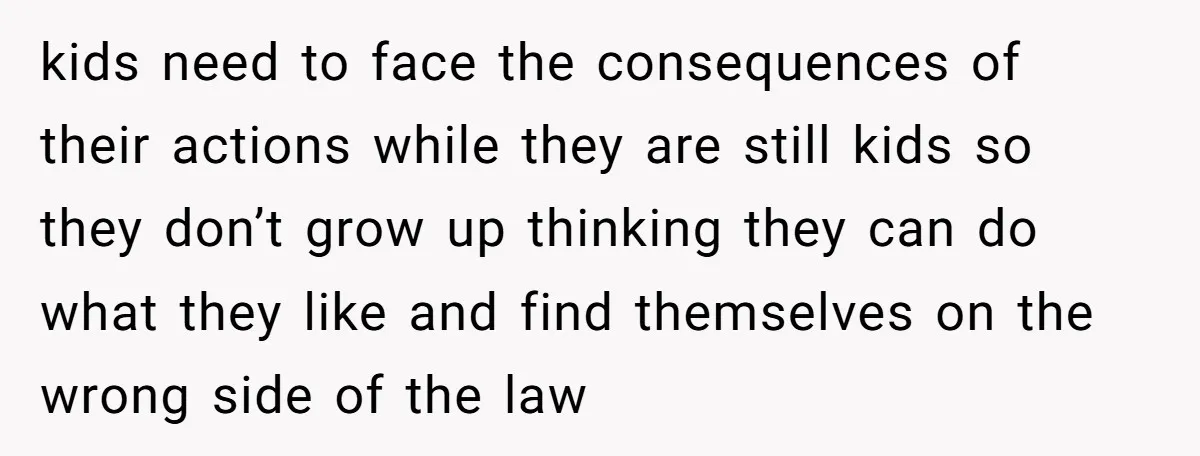kids need to face the consequences of their actions while they are still kids so they don’t grow up thinking they can do what they like and find themselves on...